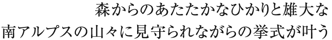 森からのあたたかなひかりと雄大な南アルプスの山々に見守られながらの挙式が叶う