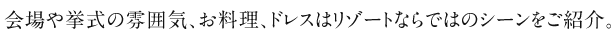 会場や挙式の雰囲気、お料理、ドレスはリゾートならではのシーンをご紹介。